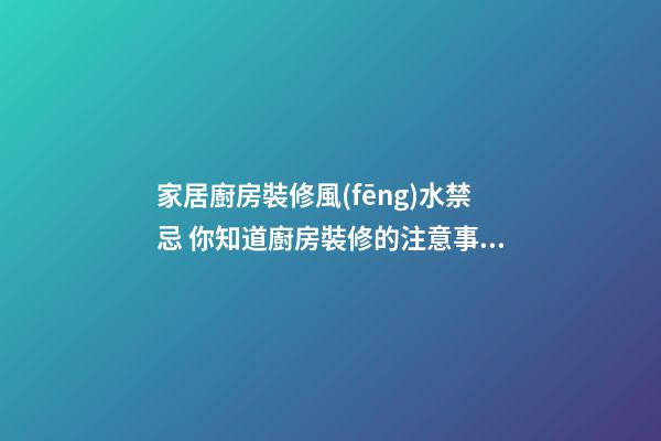 家居廚房裝修風(fēng)水禁忌 你知道廚房裝修的注意事項嗎